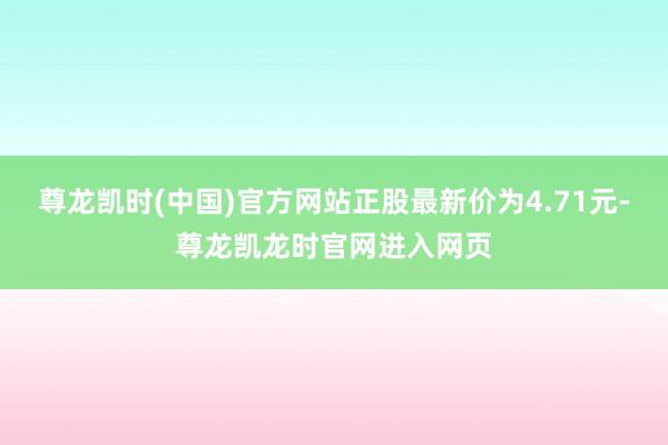 尊龙凯时(中国)官方网站正股最新价为4.71元-尊龙凯龙时官网进入网页