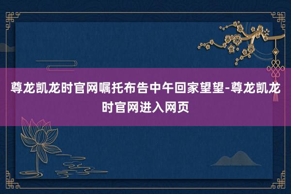尊龙凯龙时官网嘱托布告中午回家望望-尊龙凯龙时官网进入网页
