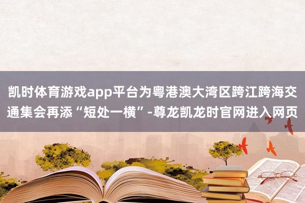 凯时体育游戏app平台为粤港澳大湾区跨江跨海交通集会再添“短处一横”-尊龙凯龙时官网进入网页