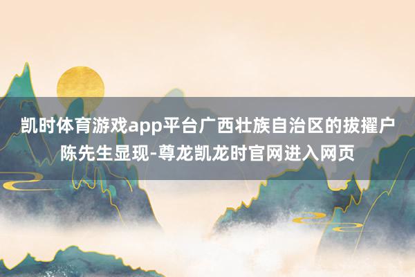 凯时体育游戏app平台广西壮族自治区的拔擢户陈先生显现-尊龙凯龙时官网进入网页