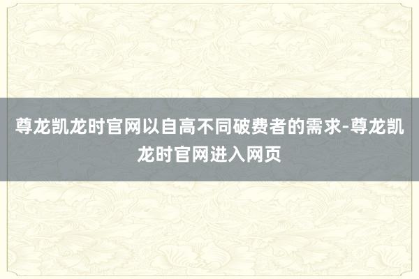 尊龙凯龙时官网以自高不同破费者的需求-尊龙凯龙时官网进入网页