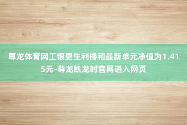 尊龙体育网工银更生利搀和最新单元净值为1.415元-尊龙凯龙时官网进入网页