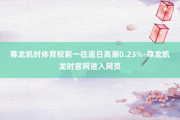 尊龙凯时体育较前一往返日高潮0.23%-尊龙凯龙时官网进入网页