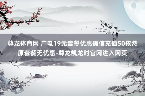 尊龙体育网 广电19元套餐优惠确信充值50依然原套餐无优惠-尊龙凯龙时官网进入网页