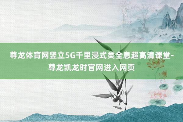 尊龙体育网竖立5G千里浸式类全息超高清课堂-尊龙凯龙时官网进入网页