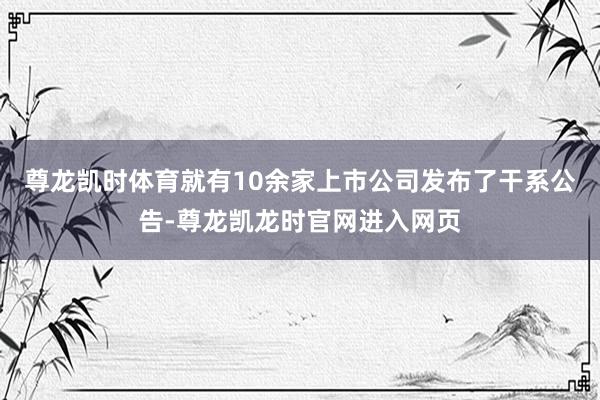尊龙凯时体育就有10余家上市公司发布了干系公告-尊龙凯龙时官网进入网页