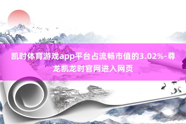 凯时体育游戏app平台占流畅市值的3.02%-尊龙凯龙时官网进入网页