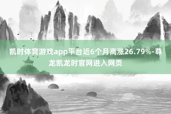 凯时体育游戏app平台近6个月高涨26.79%-尊龙凯龙时官网进入网页