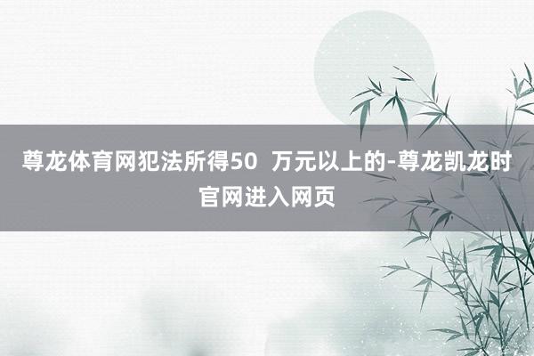 尊龙体育网犯法所得50  万元以上的-尊龙凯龙时官网进入网页