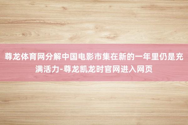 尊龙体育网分解中国电影市集在新的一年里仍是充满活力-尊龙凯龙时官网进入网页
