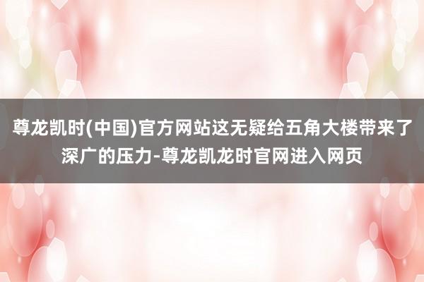 尊龙凯时(中国)官方网站这无疑给五角大楼带来了深广的压力-尊龙凯龙时官网进入网页