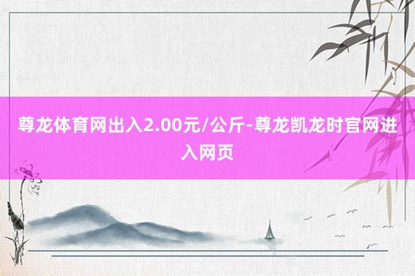 尊龙体育网出入2.00元/公斤-尊龙凯龙时官网进入网页