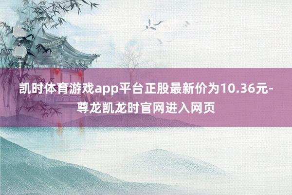 凯时体育游戏app平台正股最新价为10.36元-尊龙凯龙时官网进入网页