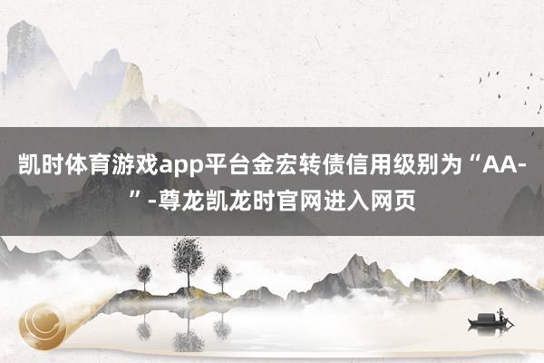 凯时体育游戏app平台金宏转债信用级别为“AA-”-尊龙凯龙时官网进入网页