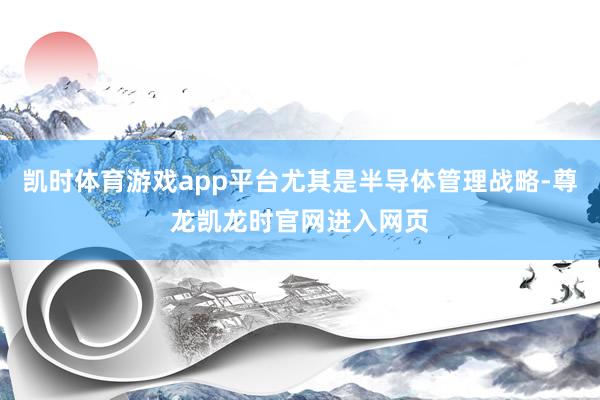 凯时体育游戏app平台尤其是半导体管理战略-尊龙凯龙时官网进入网页