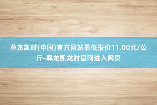 尊龙凯时(中国)官方网站最低报价11.00元/公斤-尊龙凯龙时官网进入网页