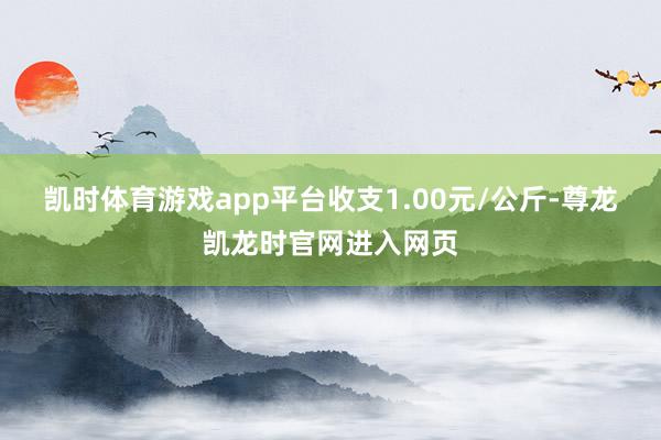 凯时体育游戏app平台收支1.00元/公斤-尊龙凯龙时官网进入网页