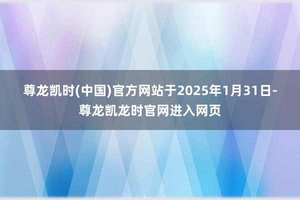 尊龙凯时(中国)官方网站　　于2025年1月31日-尊龙凯龙时官网进入网页