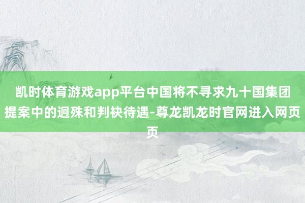 凯时体育游戏app平台中国将不寻求九十国集团提案中的迥殊和判袂待遇-尊龙凯龙时官网进入网页