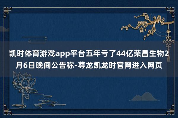凯时体育游戏app平台五年亏了44亿荣昌生物2月6日晚间公告称-尊龙凯龙时官网进入网页