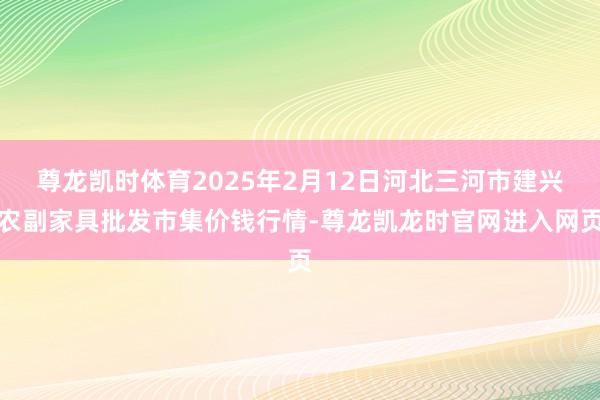 尊龙凯时体育2025年2月12日河北三河市建兴农副家具批发市集价钱行情-尊龙凯龙时官网进入网页