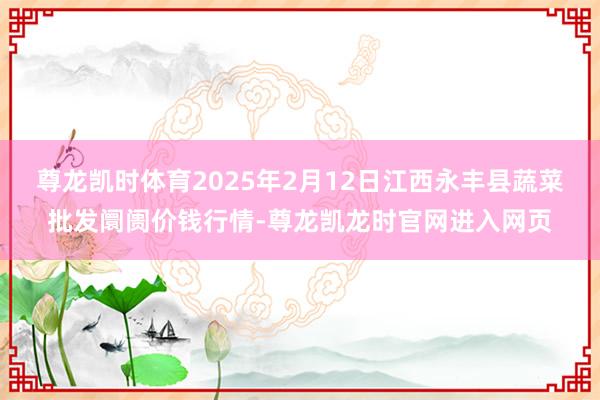尊龙凯时体育2025年2月12日江西永丰县蔬菜批发阛阓价钱行情-尊龙凯龙时官网进入网页