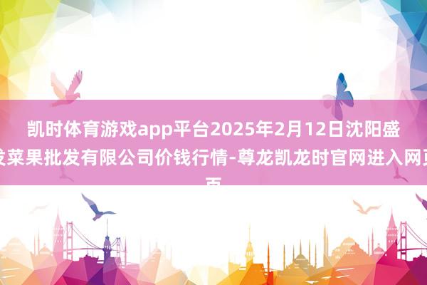 凯时体育游戏app平台2025年2月12日沈阳盛发菜果批发有限公司价钱行情-尊龙凯龙时官网进入网页
