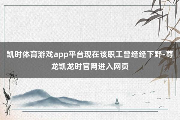 凯时体育游戏app平台现在该职工曾经经下野-尊龙凯龙时官网进入网页
