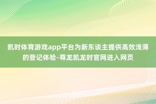 凯时体育游戏app平台为新东谈主提供高效浅薄的登记体验-尊龙凯龙时官网进入网页