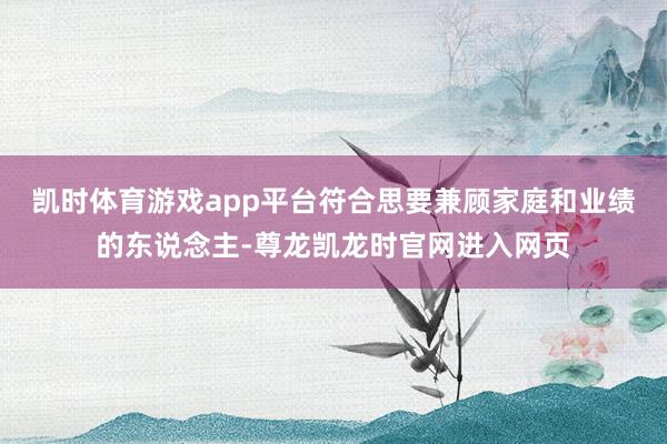 凯时体育游戏app平台符合思要兼顾家庭和业绩的东说念主-尊龙凯龙时官网进入网页