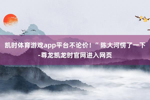 凯时体育游戏app平台不论价！”陈大河愣了一下-尊龙凯龙时官网进入网页