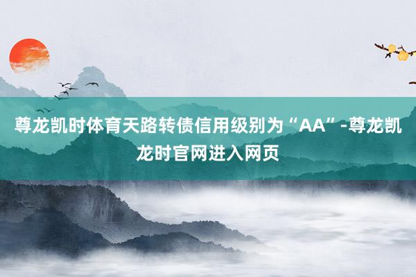 尊龙凯时体育天路转债信用级别为“AA”-尊龙凯龙时官网进入网页