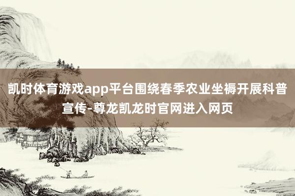 凯时体育游戏app平台围绕春季农业坐褥开展科普宣传-尊龙凯龙时官网进入网页