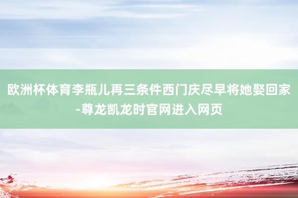 欧洲杯体育李瓶儿再三条件西门庆尽早将她娶回家-尊龙凯龙时官网进入网页