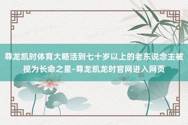 尊龙凯时体育大略活到七十岁以上的老东说念主被视为长命之星-尊龙凯龙时官网进入网页