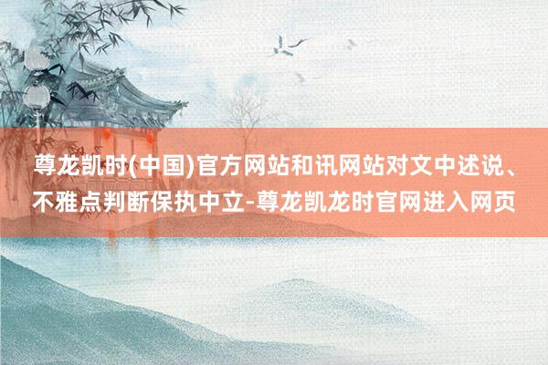 尊龙凯时(中国)官方网站和讯网站对文中述说、不雅点判断保执中立-尊龙凯龙时官网进入网页