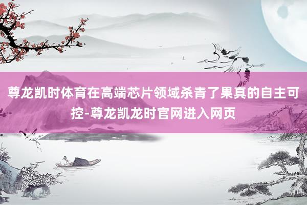 尊龙凯时体育在高端芯片领域杀青了果真的自主可控-尊龙凯龙时官网进入网页