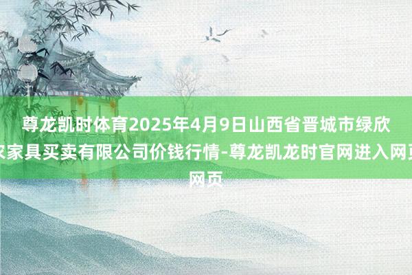 尊龙凯时体育2025年4月9日山西省晋城市绿欣农家具买卖有限公司价钱行情-尊龙凯龙时官网进入网页