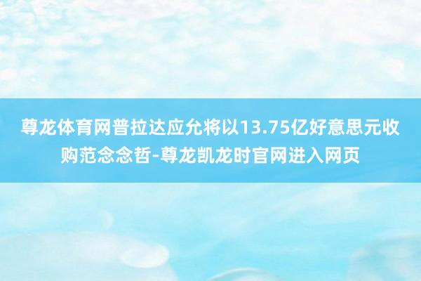 尊龙体育网普拉达应允将以13.75亿好意思元收购范念念哲-尊龙凯龙时官网进入网页