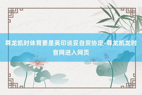 尊龙凯时体育要是英印谈妥自贸协定-尊龙凯龙时官网进入网页