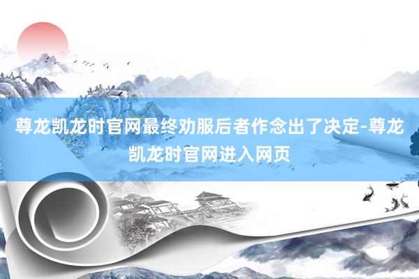 尊龙凯龙时官网最终劝服后者作念出了决定-尊龙凯龙时官网进入网页