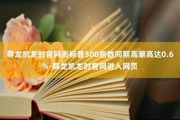 尊龙凯龙时官网而标普500指数同期高潮高达0.6%-尊龙凯龙时官网进入网页