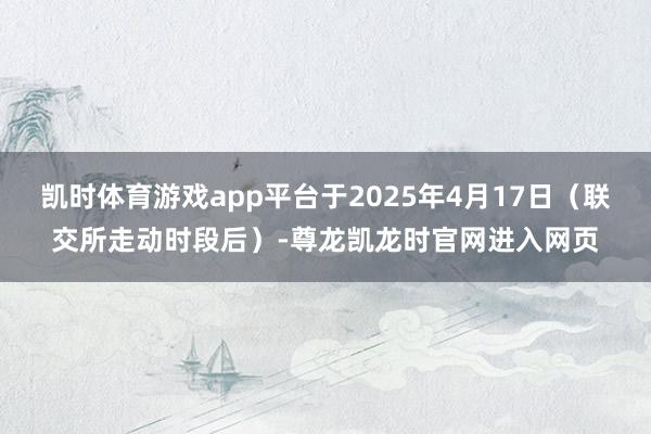 凯时体育游戏app平台于2025年4月17日（联交所走动时段后）-尊龙凯龙时官网进入网页
