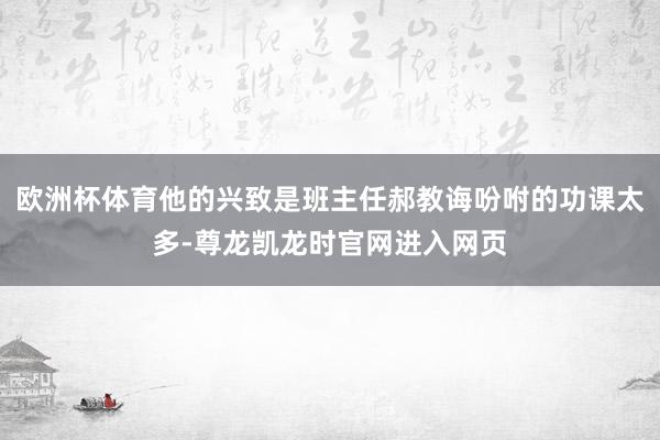 欧洲杯体育他的兴致是班主任郝教诲吩咐的功课太多-尊龙凯龙时官网进入网页