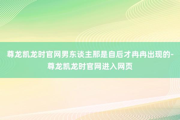 尊龙凯龙时官网男东谈主那是自后才冉冉出现的-尊龙凯龙时官网进入网页