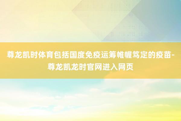 尊龙凯时体育包括国度免疫运筹帷幄笃定的疫苗-尊龙凯龙时官网进入网页