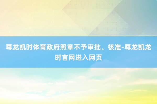 尊龙凯时体育政府照章不予审批、核准-尊龙凯龙时官网进入网页