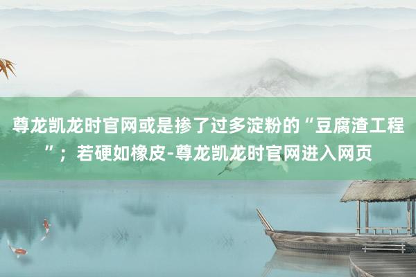 尊龙凯龙时官网或是掺了过多淀粉的“豆腐渣工程”；若硬如橡皮-尊龙凯龙时官网进入网页