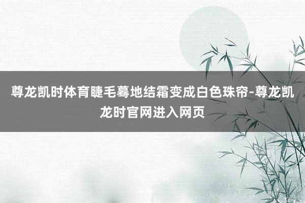 尊龙凯时体育睫毛蓦地结霜变成白色珠帘-尊龙凯龙时官网进入网页