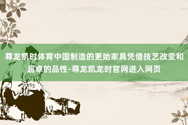 尊龙凯时体育中国制造的更始家具凭借技艺改变和超卓的品性-尊龙凯龙时官网进入网页